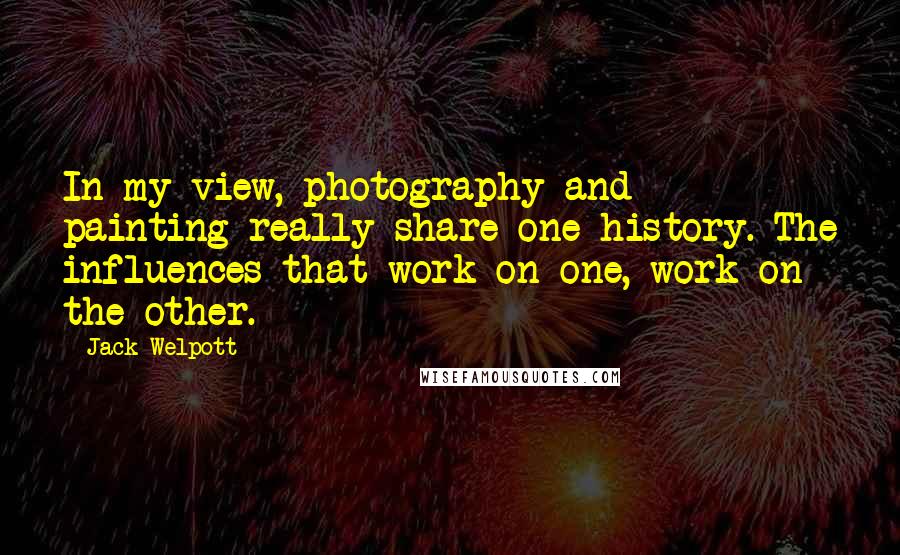 Jack Welpott Quotes: In my view, photography and painting really share one history. The influences that work on one, work on the other.