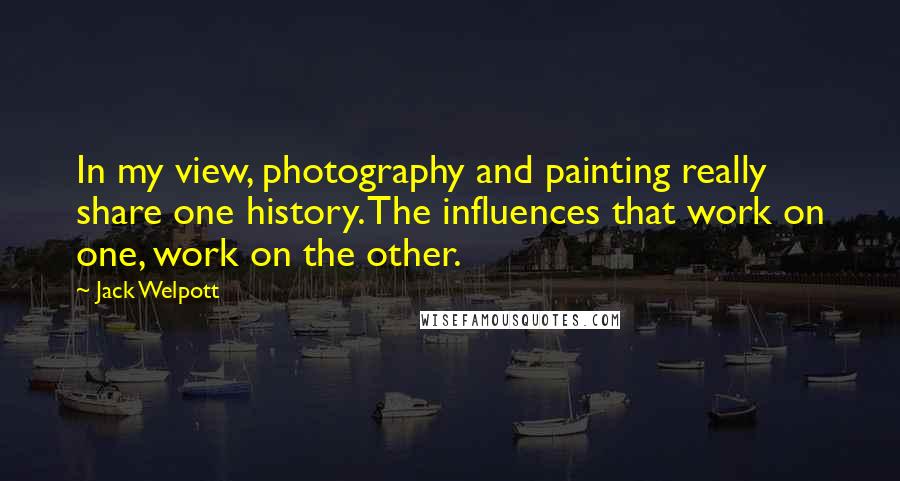 Jack Welpott Quotes: In my view, photography and painting really share one history. The influences that work on one, work on the other.