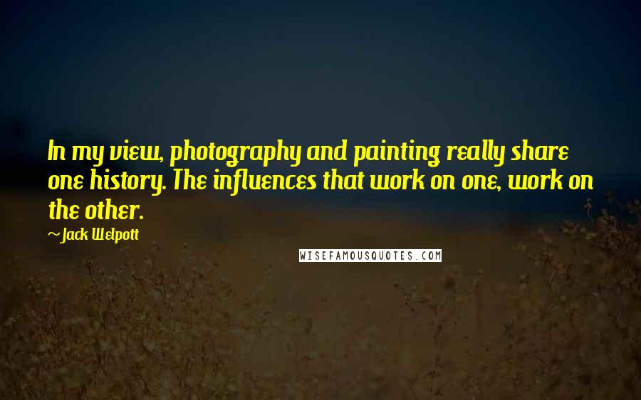 Jack Welpott Quotes: In my view, photography and painting really share one history. The influences that work on one, work on the other.