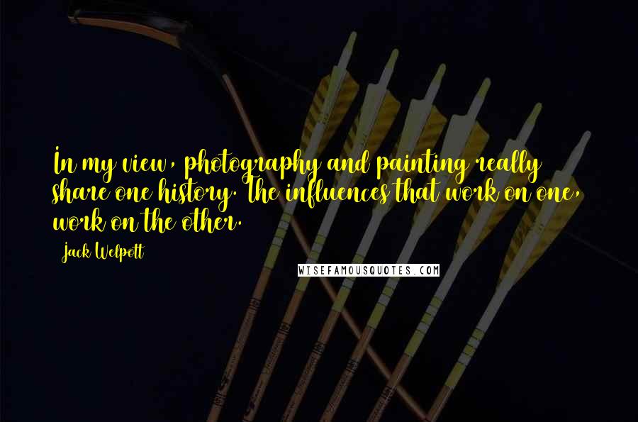 Jack Welpott Quotes: In my view, photography and painting really share one history. The influences that work on one, work on the other.