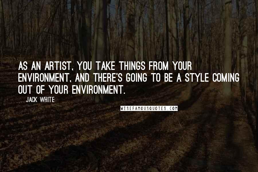 Jack White Quotes: As an artist, you take things from your environment, and there's going to be a style coming out of your environment.