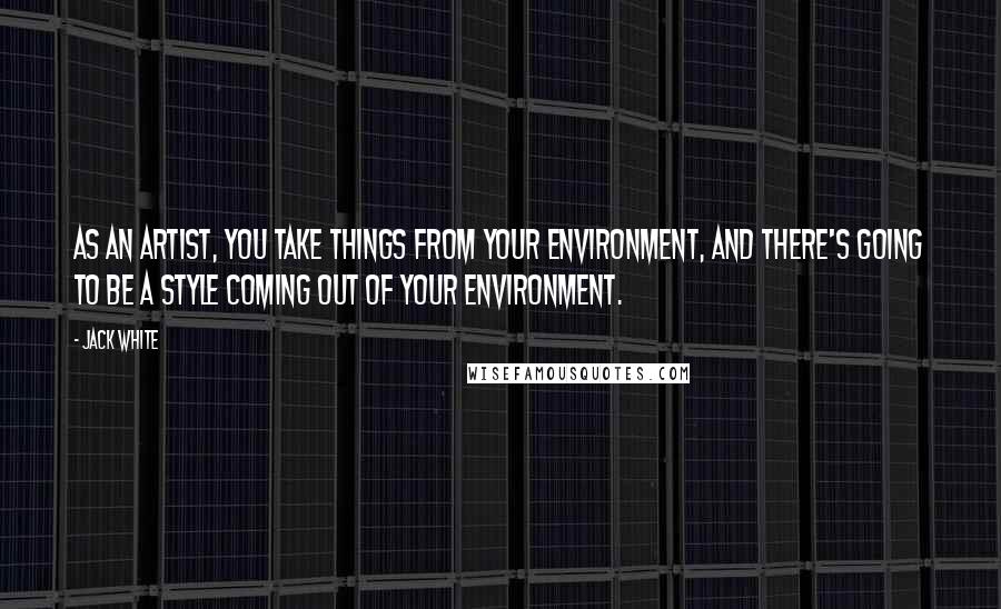 Jack White Quotes: As an artist, you take things from your environment, and there's going to be a style coming out of your environment.