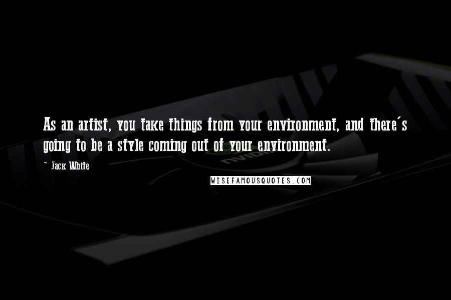 Jack White Quotes: As an artist, you take things from your environment, and there's going to be a style coming out of your environment.