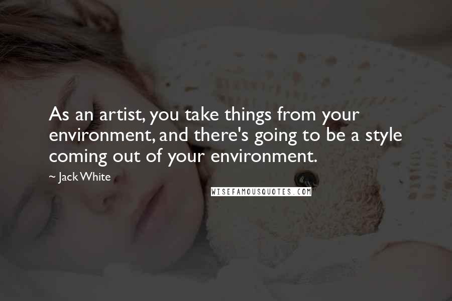 Jack White Quotes: As an artist, you take things from your environment, and there's going to be a style coming out of your environment.