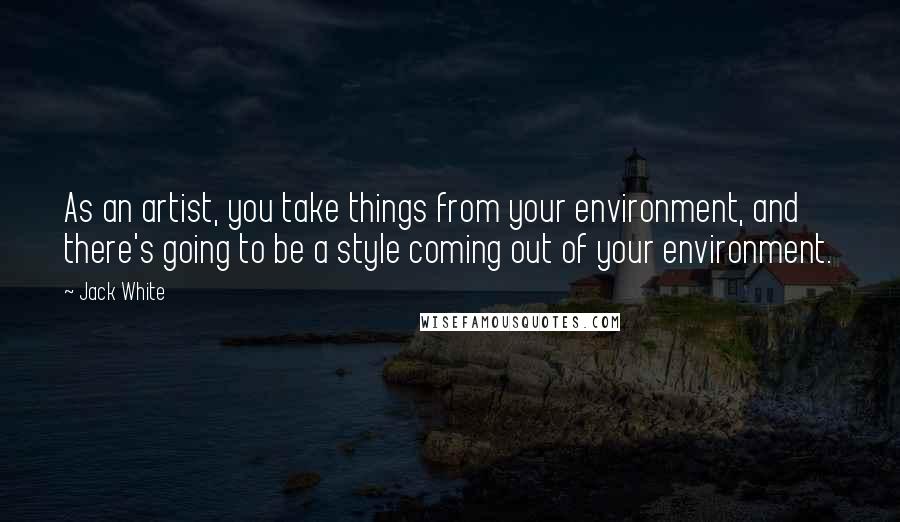 Jack White Quotes: As an artist, you take things from your environment, and there's going to be a style coming out of your environment.