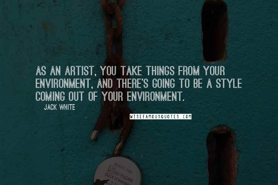 Jack White Quotes: As an artist, you take things from your environment, and there's going to be a style coming out of your environment.