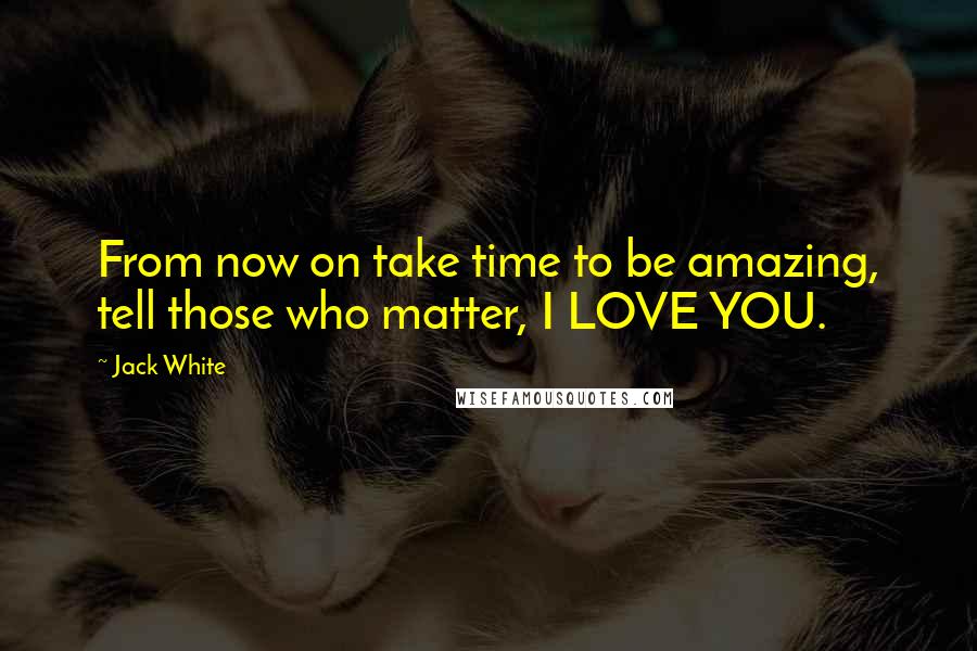 Jack White Quotes: From now on take time to be amazing, tell those who matter, I LOVE YOU.