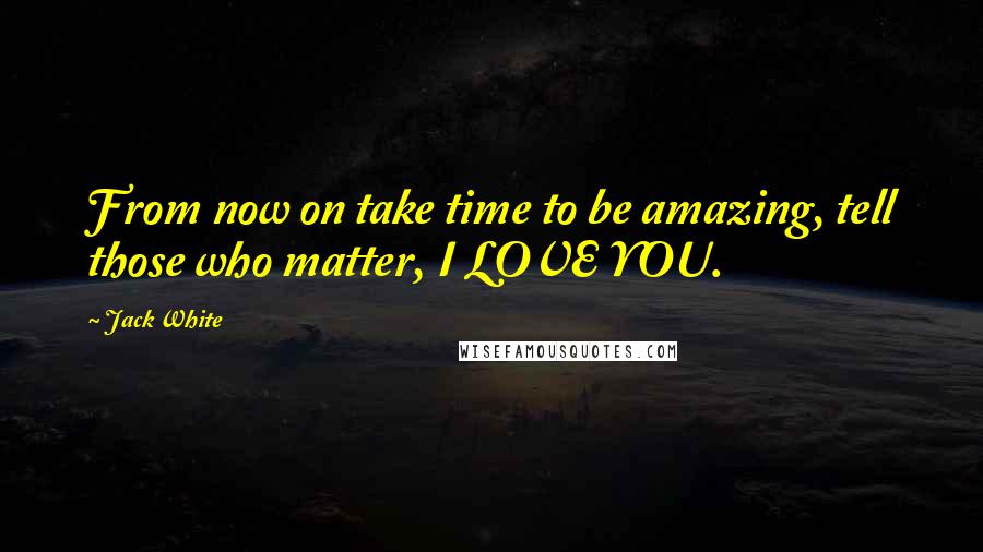 Jack White Quotes: From now on take time to be amazing, tell those who matter, I LOVE YOU.