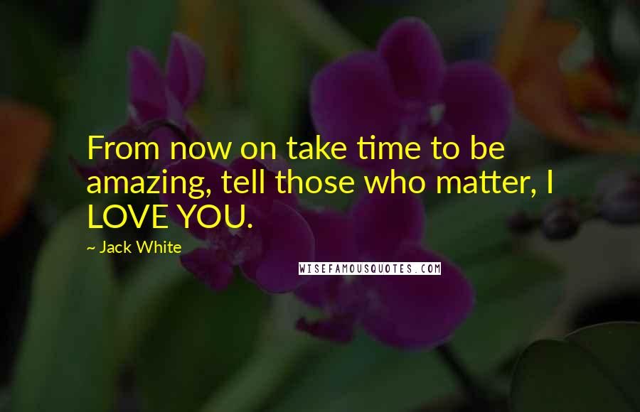 Jack White Quotes: From now on take time to be amazing, tell those who matter, I LOVE YOU.