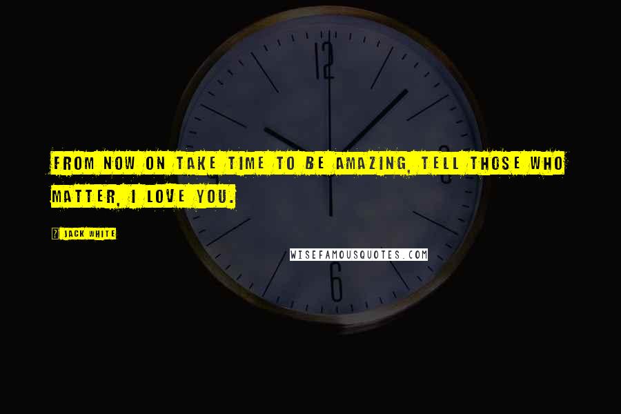 Jack White Quotes: From now on take time to be amazing, tell those who matter, I LOVE YOU.