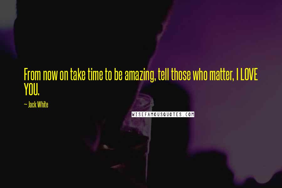 Jack White Quotes: From now on take time to be amazing, tell those who matter, I LOVE YOU.