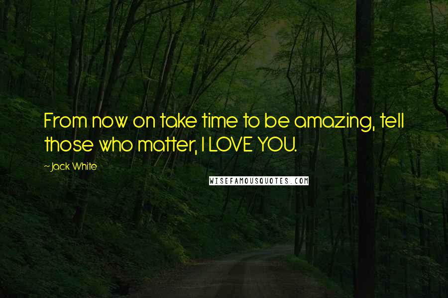 Jack White Quotes: From now on take time to be amazing, tell those who matter, I LOVE YOU.