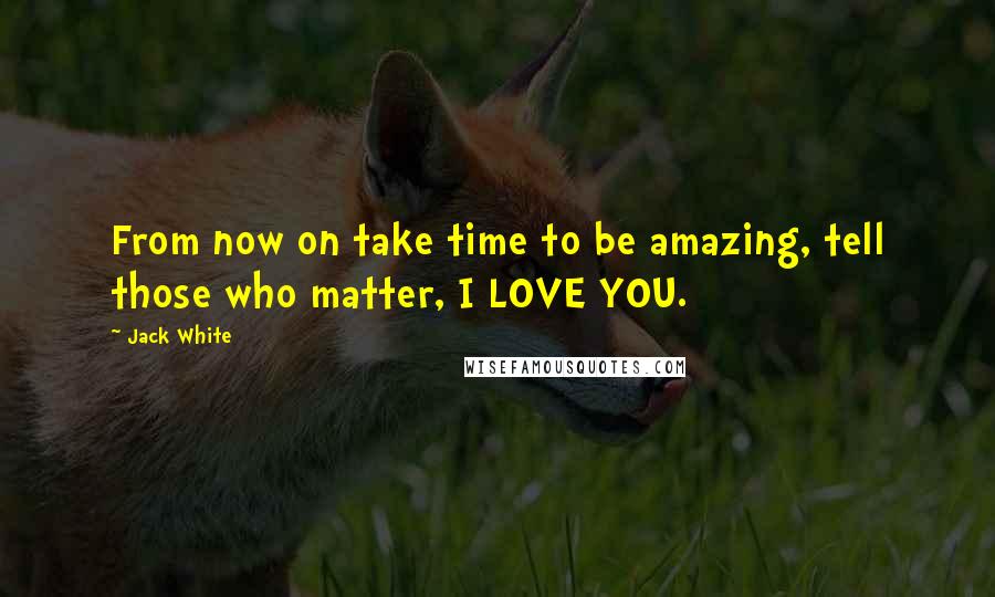 Jack White Quotes: From now on take time to be amazing, tell those who matter, I LOVE YOU.