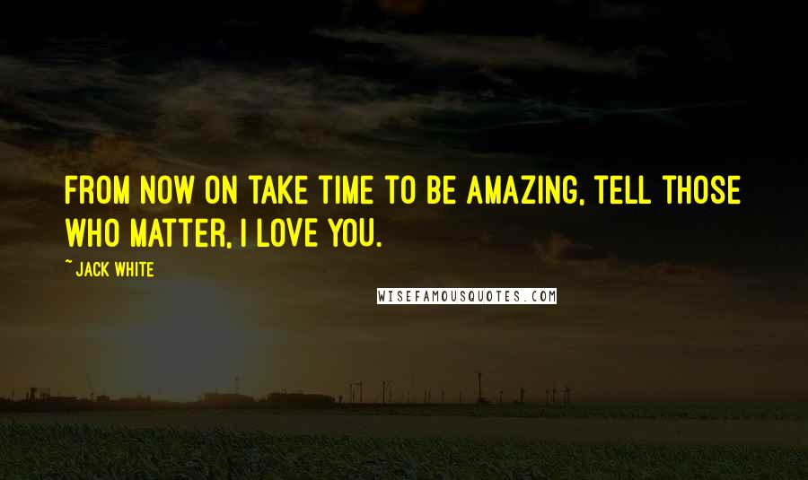 Jack White Quotes: From now on take time to be amazing, tell those who matter, I LOVE YOU.