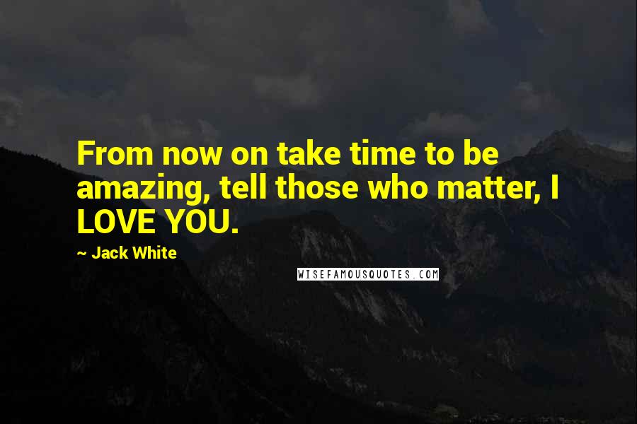 Jack White Quotes: From now on take time to be amazing, tell those who matter, I LOVE YOU.