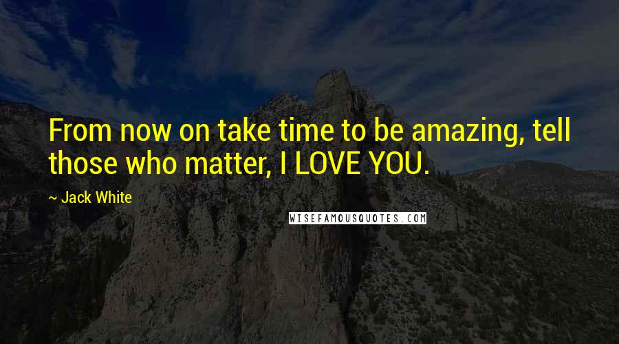 Jack White Quotes: From now on take time to be amazing, tell those who matter, I LOVE YOU.