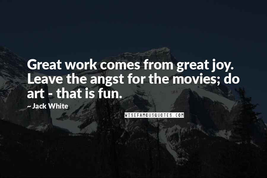 Jack White Quotes: Great work comes from great joy. Leave the angst for the movies; do art - that is fun.