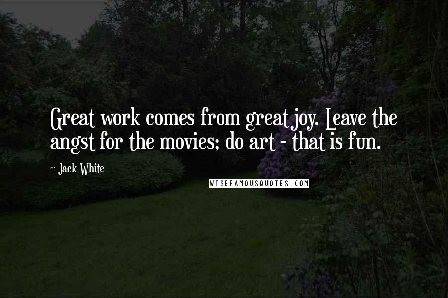 Jack White Quotes: Great work comes from great joy. Leave the angst for the movies; do art - that is fun.