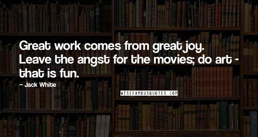 Jack White Quotes: Great work comes from great joy. Leave the angst for the movies; do art - that is fun.