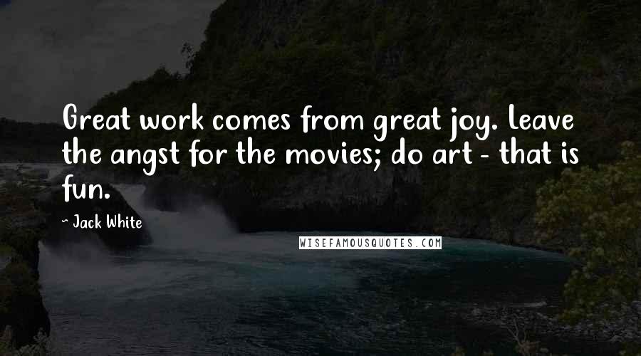 Jack White Quotes: Great work comes from great joy. Leave the angst for the movies; do art - that is fun.