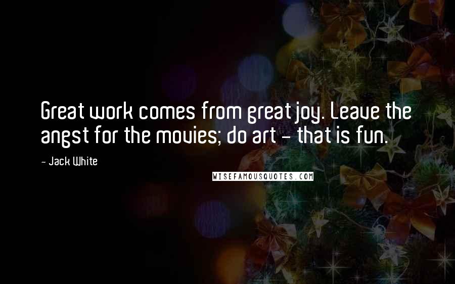 Jack White Quotes: Great work comes from great joy. Leave the angst for the movies; do art - that is fun.