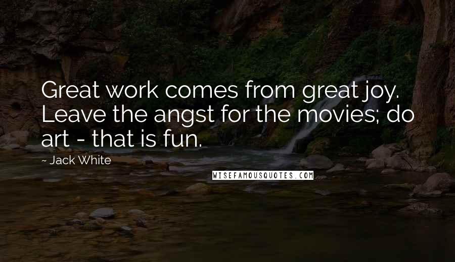 Jack White Quotes: Great work comes from great joy. Leave the angst for the movies; do art - that is fun.