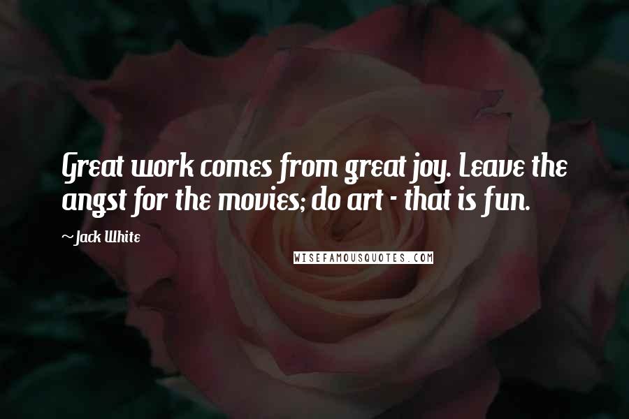 Jack White Quotes: Great work comes from great joy. Leave the angst for the movies; do art - that is fun.