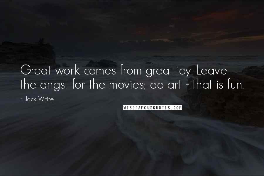 Jack White Quotes: Great work comes from great joy. Leave the angst for the movies; do art - that is fun.