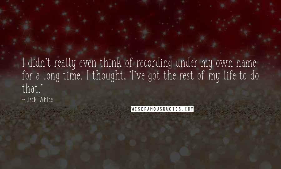 Jack White Quotes: I didn't really even think of recording under my own name for a long time. I thought, 'I've got the rest of my life to do that.'