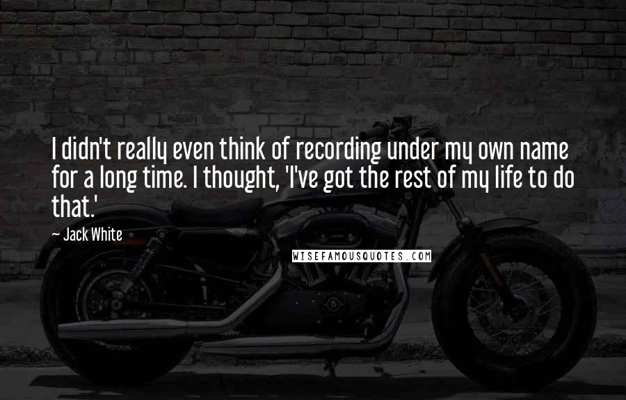 Jack White Quotes: I didn't really even think of recording under my own name for a long time. I thought, 'I've got the rest of my life to do that.'