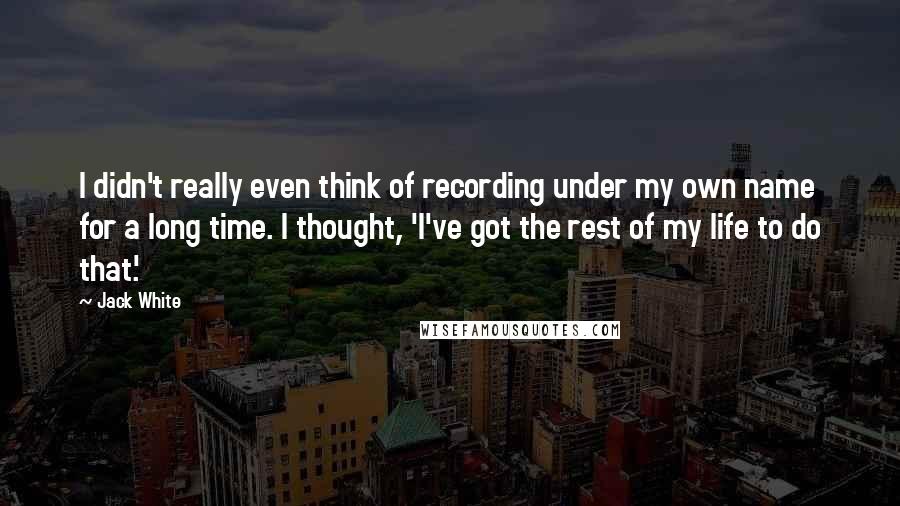 Jack White Quotes: I didn't really even think of recording under my own name for a long time. I thought, 'I've got the rest of my life to do that.'