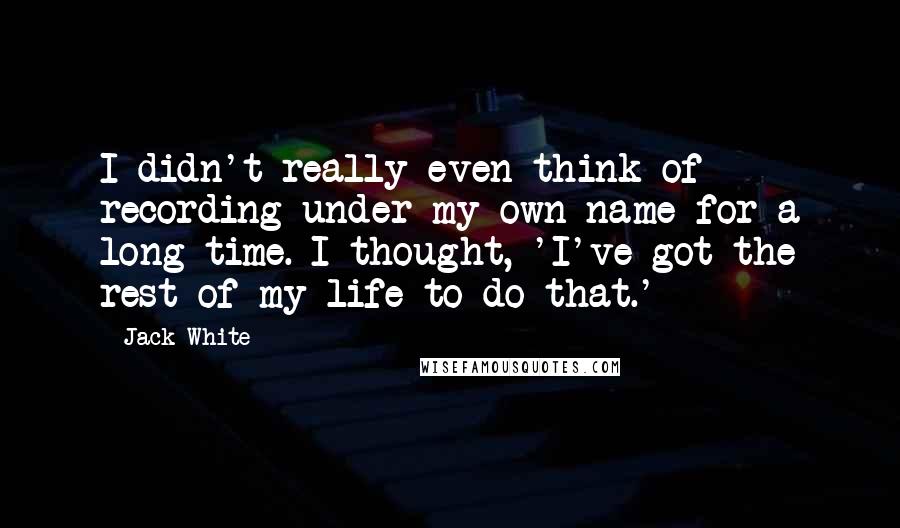 Jack White Quotes: I didn't really even think of recording under my own name for a long time. I thought, 'I've got the rest of my life to do that.'