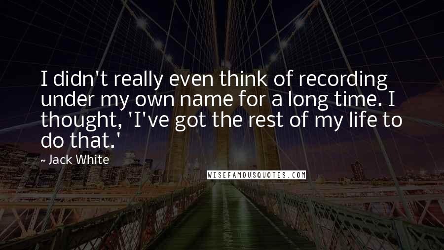 Jack White Quotes: I didn't really even think of recording under my own name for a long time. I thought, 'I've got the rest of my life to do that.'