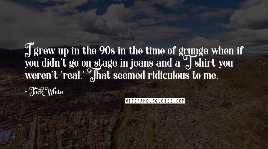 Jack White Quotes: I grew up in the 90s in the time of grunge when if you didn't go on stage in jeans and a T shirt you weren't 'real.' That seemed ridiculous to me.