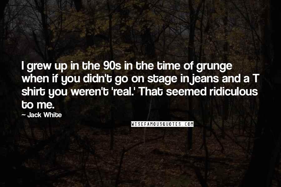 Jack White Quotes: I grew up in the 90s in the time of grunge when if you didn't go on stage in jeans and a T shirt you weren't 'real.' That seemed ridiculous to me.