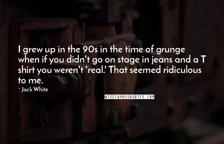 Jack White Quotes: I grew up in the 90s in the time of grunge when if you didn't go on stage in jeans and a T shirt you weren't 'real.' That seemed ridiculous to me.