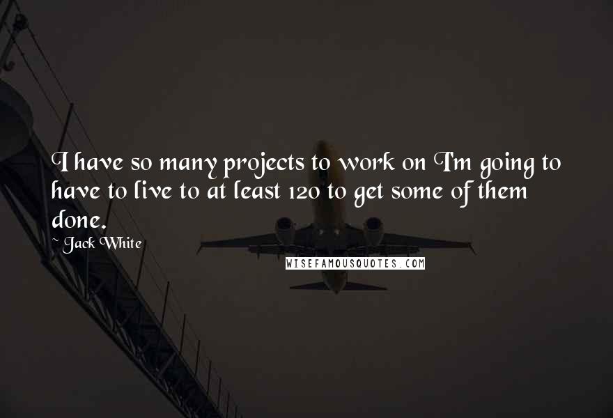 Jack White Quotes: I have so many projects to work on I'm going to have to live to at least 120 to get some of them done.