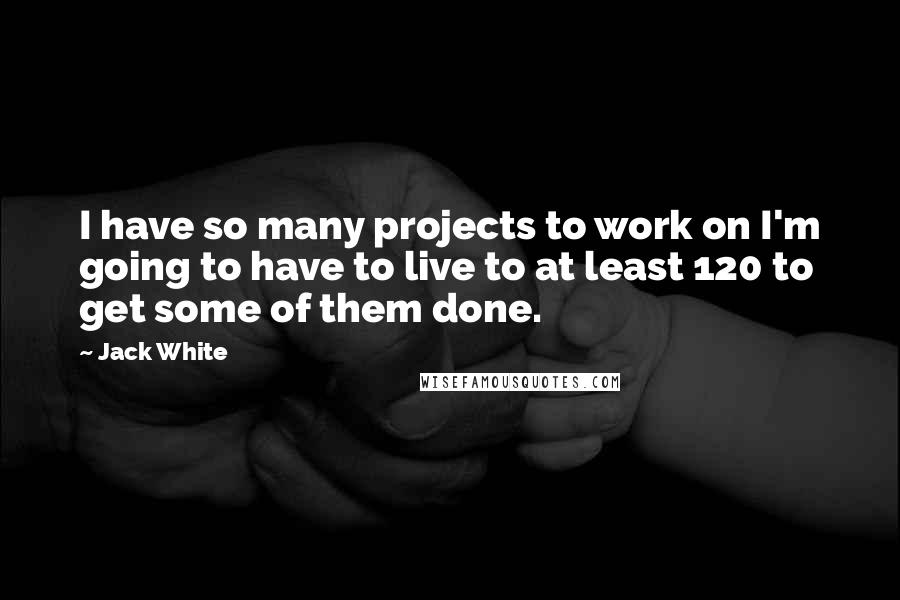 Jack White Quotes: I have so many projects to work on I'm going to have to live to at least 120 to get some of them done.