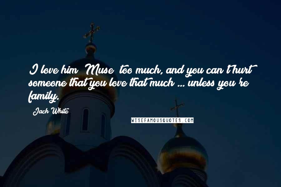 Jack White Quotes: I love him (Muse) too much, and you can't hurt someone that you love that much ... unless you're family.