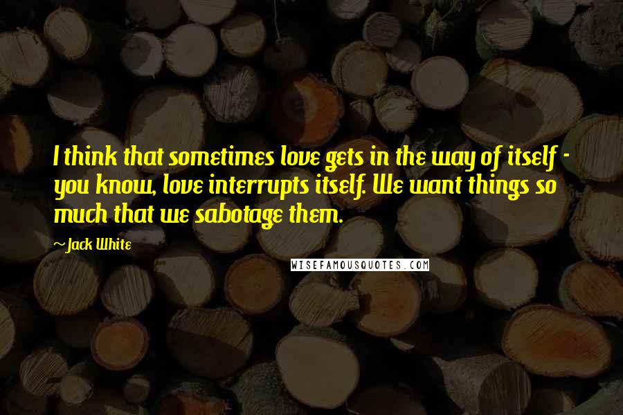 Jack White Quotes: I think that sometimes love gets in the way of itself - you know, love interrupts itself. We want things so much that we sabotage them.