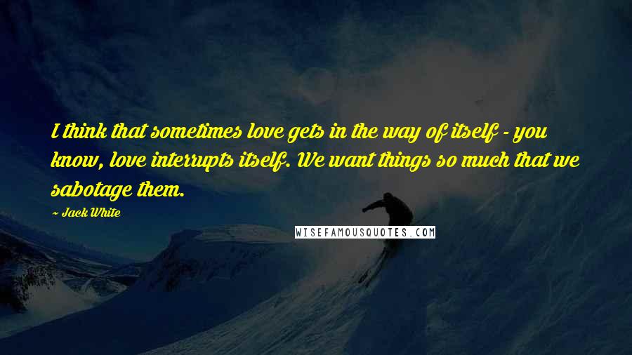 Jack White Quotes: I think that sometimes love gets in the way of itself - you know, love interrupts itself. We want things so much that we sabotage them.