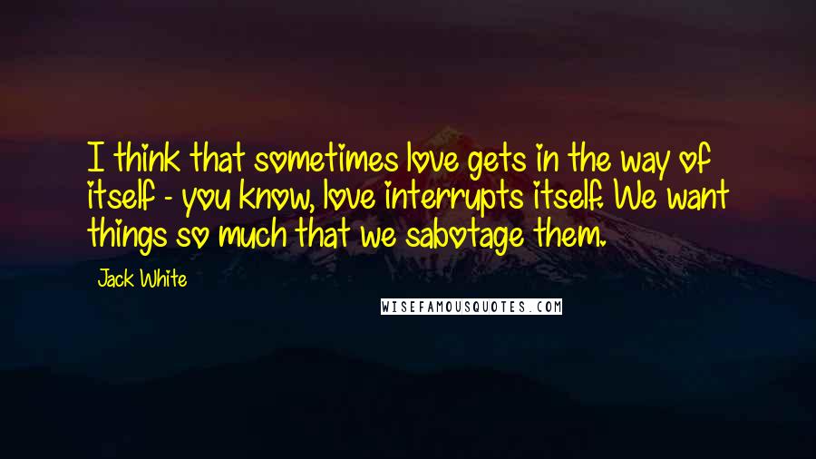 Jack White Quotes: I think that sometimes love gets in the way of itself - you know, love interrupts itself. We want things so much that we sabotage them.