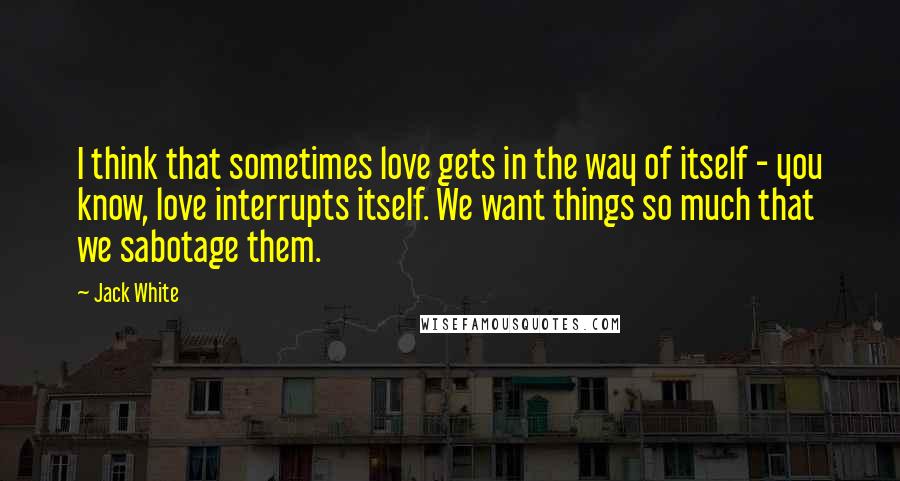 Jack White Quotes: I think that sometimes love gets in the way of itself - you know, love interrupts itself. We want things so much that we sabotage them.