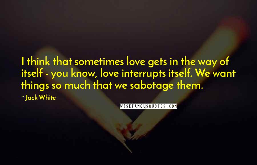 Jack White Quotes: I think that sometimes love gets in the way of itself - you know, love interrupts itself. We want things so much that we sabotage them.