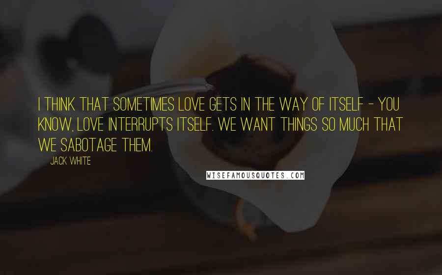 Jack White Quotes: I think that sometimes love gets in the way of itself - you know, love interrupts itself. We want things so much that we sabotage them.