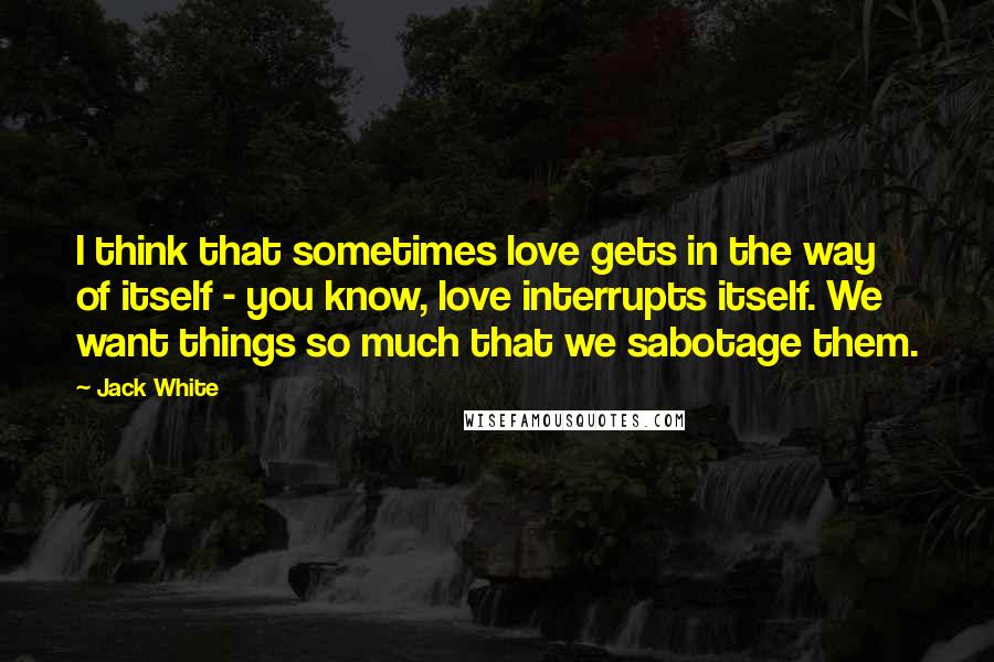 Jack White Quotes: I think that sometimes love gets in the way of itself - you know, love interrupts itself. We want things so much that we sabotage them.