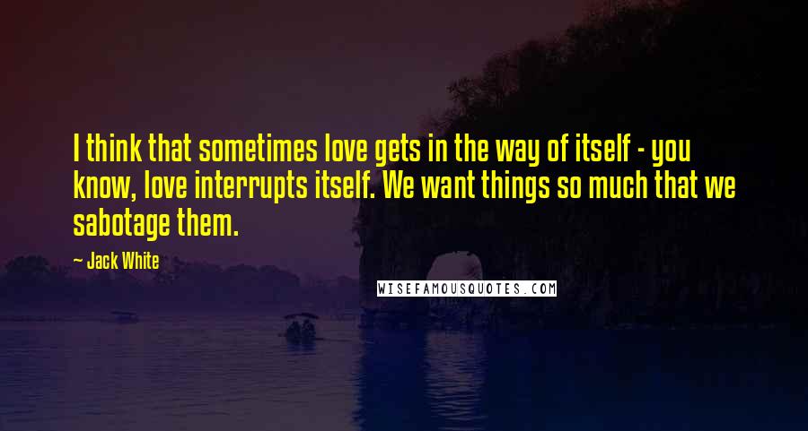 Jack White Quotes: I think that sometimes love gets in the way of itself - you know, love interrupts itself. We want things so much that we sabotage them.