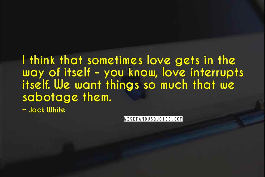 Jack White Quotes: I think that sometimes love gets in the way of itself - you know, love interrupts itself. We want things so much that we sabotage them.