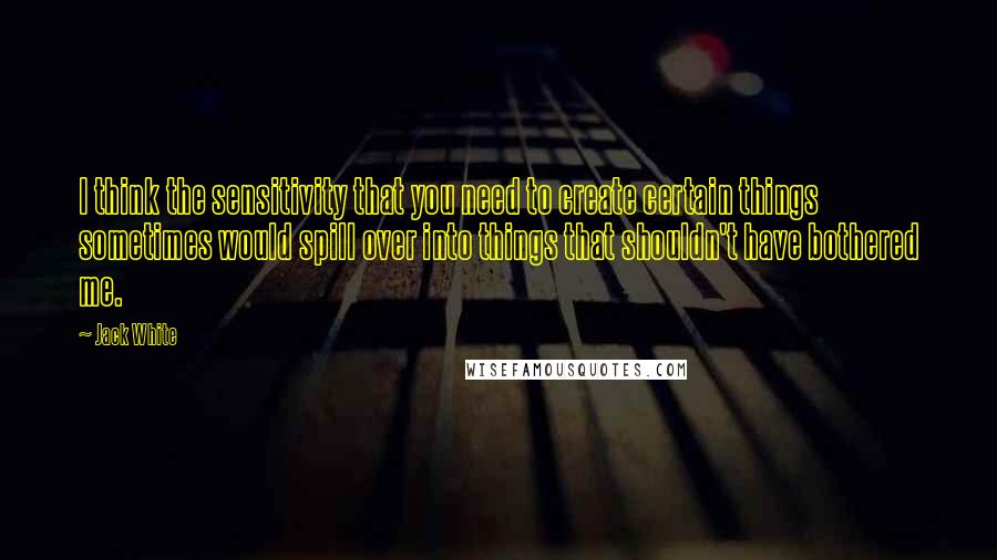 Jack White Quotes: I think the sensitivity that you need to create certain things sometimes would spill over into things that shouldn't have bothered me.