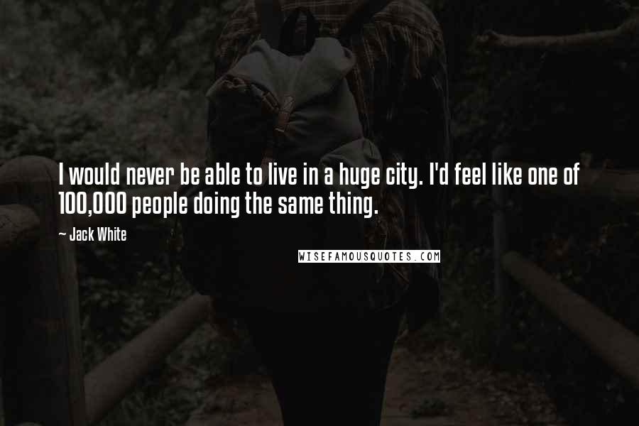 Jack White Quotes: I would never be able to live in a huge city. I'd feel like one of 100,000 people doing the same thing.